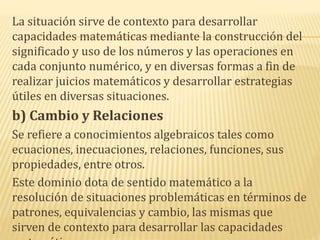 La situación sirve de contexto para desarrollar
capacidades matemáticas mediante la construcción del
significado y uso de los números y las operaciones en
cada conjunto numérico, y en diversas formas a fin de
realizar juicios matemáticos y desarrollar estrategias
útiles en diversas situaciones.
b) Cambio y Relaciones
Se refiere a conocimientos algebraicos tales como
ecuaciones, inecuaciones, relaciones, funciones, sus
propiedades, entre otros.
Este dominio dota de sentido matemático a la
resolución de situaciones problemáticas en términos de
patrones, equivalencias y cambio, las mismas que
sirven de contexto para desarrollar las capacidades
 