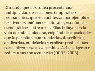 El mundo que nos rodea presenta una
multiplicidad de relaciones temporales o
permanentes, que se manifiestan por ejemplo en
los diversos fenómenos naturales, económicos,
demográficos, entre otros. Ellos influyen en la
vida de todo ciudadano, exigiéndole capacidades
que le permitan comprenderlos, describirlos,
analizarlos, modelarlos y realizar predicciones
para enfrentarse a los cambios. Así se aligeran o
reducen sus consecuencias (OCDE, 2006).
 
