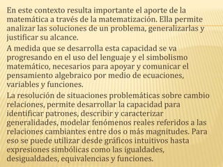 En este contexto resulta importante el aporte de la
matemática a través de la matematización. Ella permite
analizar las soluciones de un problema, generalizarlas y
justificar su alcance.
A medida que se desarrolla esta capacidad se va
progresando en el uso del lenguaje y el simbolismo
matemático, necesarios para apoyar y comunicar el
pensamiento algebraico por medio de ecuaciones,
variables y funciones.
La resolución de situaciones problemáticas sobre cambio
relaciones, permite desarrollar la capacidad para
identificar patrones, describir y caracterizar
generalidades, modelar fenómenos reales referidos a las
relaciones cambiantes entre dos o más magnitudes. Para
eso se puede utilizar desde gráficos intuitivos hasta
expresiones simbólicas como las igualdades,
desigualdades, equivalencias y funciones.
 