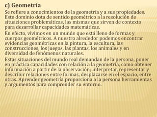 c) Geometría
Se refiere a conocimientos de la geometría y a sus propiedades.
Este dominio dota de sentido geométrico a la resolución de
situaciones problemáticas, las mismas que sirven de contexto
para desarrollar capacidades matemáticas.
En efecto, vivimos en un mundo que está lleno de formas y
cuerpos geométricos. A nuestro alrededor podemos encontrar
evidencias geométricas en la pintura, la escultura, las
construcciones, los juegos, las plantas, los animales y en
diversidad de fenómenos naturales.
Estas situaciones del mundo real demandan de la persona, poner
en práctica capacidades con relación a la geometría, como obtener
información a partir de la observación; interpretar, representar y
describir relaciones entre formas, desplazarse en el espacio, entre
otras. Aprender geometría proporciona a la persona herramientas
y argumentos para comprender su entorno.
 