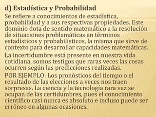 d) Estadística y Probabilidad
Se refiere a conocimientos de estadística,
probabilidad y a sus respectivas propiedades. Este
dominio dota de sentido matemático a la resolución
de situaciones problemáticas en términos
estadísticos y probabilísticos, la misma que sirve de
contexto para desarrollar capacidades matemáticas.
La incertidumbre está presente en nuestra vida
cotidiana, somos testigos que raras veces las cosas
ocurren según las predicciones realizadas.
POR EJEMPLO: Los pronósticos del tiempo o el
resultado de las elecciones a veces nos traen
sorpresas. La ciencia y la tecnología rara vez se
ocupan de las certidumbres, pues el conocimiento
científico casi nunca es absoluto e incluso puede ser
erróneo en algunas ocasiones.
 