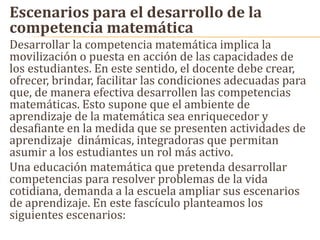 Escenarios para el desarrollo de la
competencia matemática
Desarrollar la competencia matemática implica la
movilización o puesta en acción de las capacidades de
los estudiantes. En este sentido, el docente debe crear,
ofrecer, brindar, facilitar las condiciones adecuadas para
que, de manera efectiva desarrollen las competencias
matemáticas. Esto supone que el ambiente de
aprendizaje de la matemática sea enriquecedor y
desafiante en la medida que se presenten actividades de
aprendizaje dinámicas, integradoras que permitan
asumir a los estudiantes un rol más activo.
Una educación matemática que pretenda desarrollar
competencias para resolver problemas de la vida
cotidiana, demanda a la escuela ampliar sus escenarios
de aprendizaje. En este fascículo planteamos los
siguientes escenarios:
 