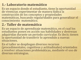 1.- Laboratorio matemático
Es un espacio donde el estudiante, tiene la oportunidad
de vivenciar, experimentar de manera lúdica la
construcción de los conceptos y propiedades
matemáticas, buscando regularidades para generalizar el
conocimiento matemático.
2.- Taller de matemática
Es un espacio de aprendizaje matemático, en el cual los
estudiantes ponen en acción sus habilidades y destrezas
adquiridas durante un periodo curricular. Es decir, tienen
la oportunidad de transferir lo aprendido a nuevas
situaciones.
En el taller se despliegan diversos recursos
(procedimentales, cognitivos y actitudinales) orientados
a resolver situaciones problemáticas, mediante el uso de
diversas estrategias.
 