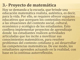 3.- Proyecto de matemática
Hoy se demanda a la escuela, que brinde una
educación matemática realista, auténtica, es decir,
para la vida. Por ello, se requiere ofrecer espacios
educativos que acerquen los contenidos escolares
a las situaciones del contexto social, cultural,
económico y ecológico de los estudiantes. Esto
conlleva implementar proyectos de aprendizaje
donde los estudiantes realicen actividades
articuladas que los incite a movilizar sus
conocimientos matemáticos, para resolver
problemas del contexto cotidiano y, así desarrollar
las competencias matemáticas. De ese modo, los
estudiantes aprenden actuando en la realidad, con
base en la continua autorreflexión.
 