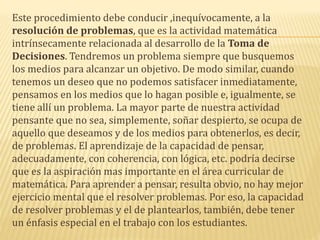 Este procedimiento debe conducir ,inequívocamente, a la
resolución de problemas, que es la actividad matemática
intrínsecamente relacionada al desarrollo de la Toma de
Decisiones. Tendremos un problema siempre que busquemos
los medios para alcanzar un objetivo. De modo similar, cuando
tenemos un deseo que no podemos satisfacer inmediatamente,
pensamos en los medios que lo hagan posible e, igualmente, se
tiene allí un problema. La mayor parte de nuestra actividad
pensante que no sea, simplemente, soñar despierto, se ocupa de
aquello que deseamos y de los medios para obtenerlos, es decir,
de problemas. El aprendizaje de la capacidad de pensar,
adecuadamente, con coherencia, con lógica, etc. podría decirse
que es la aspiración mas importante en el área curricular de
matemática. Para aprender a pensar, resulta obvio, no hay mejor
ejercicio mental que el resolver problemas. Por eso, la capacidad
de resolver problemas y el de plantearlos, también, debe tener
un énfasis especial en el trabajo con los estudiantes.
 