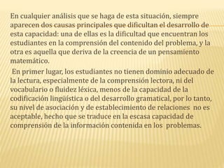 En cualquier análisis que se haga de esta situación, siempre
aparecen dos causas principales que dificultan el desarrollo de
esta capacidad: una de ellas es la dificultad que encuentran los
estudiantes en la comprensión del contenido del problema, y la
otra es aquella que deriva de la creencia de un pensamiento
matemático.
En primer lugar, los estudiantes no tienen dominio adecuado de
la lectura, especialmente de la comprensión lectora, ni del
vocabulario o fluidez léxica, menos de la capacidad de la
codificación lingüística o del desarrollo gramatical, por lo tanto,
su nivel de asociación y de establecimiento de relaciones no es
aceptable, hecho que se traduce en la escasa capacidad de
comprensión de la información contenida en los problemas.
 