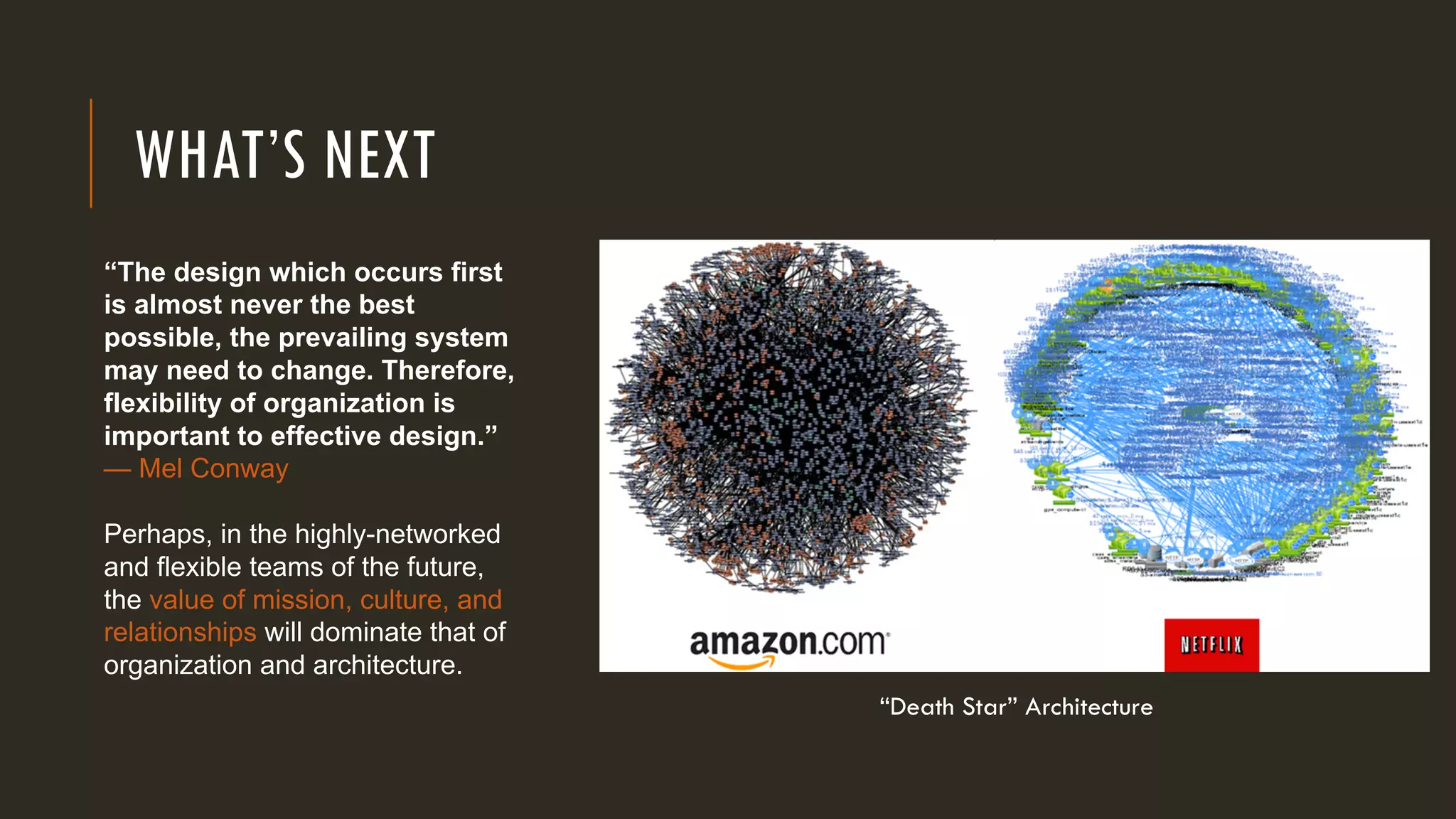 WHAT’S NEXT
“Death Star” Architecture
“The design which occurs first
is almost never the best
possible, the prevailing system
may need to change. Therefore,
flexibility of organization is
important to effective design.”
— Mel Conway
Perhaps, in the highly-networked
and flexible teams of the future,
the value of mission, culture, and
relationships will dominate that of
organization and architecture.
 