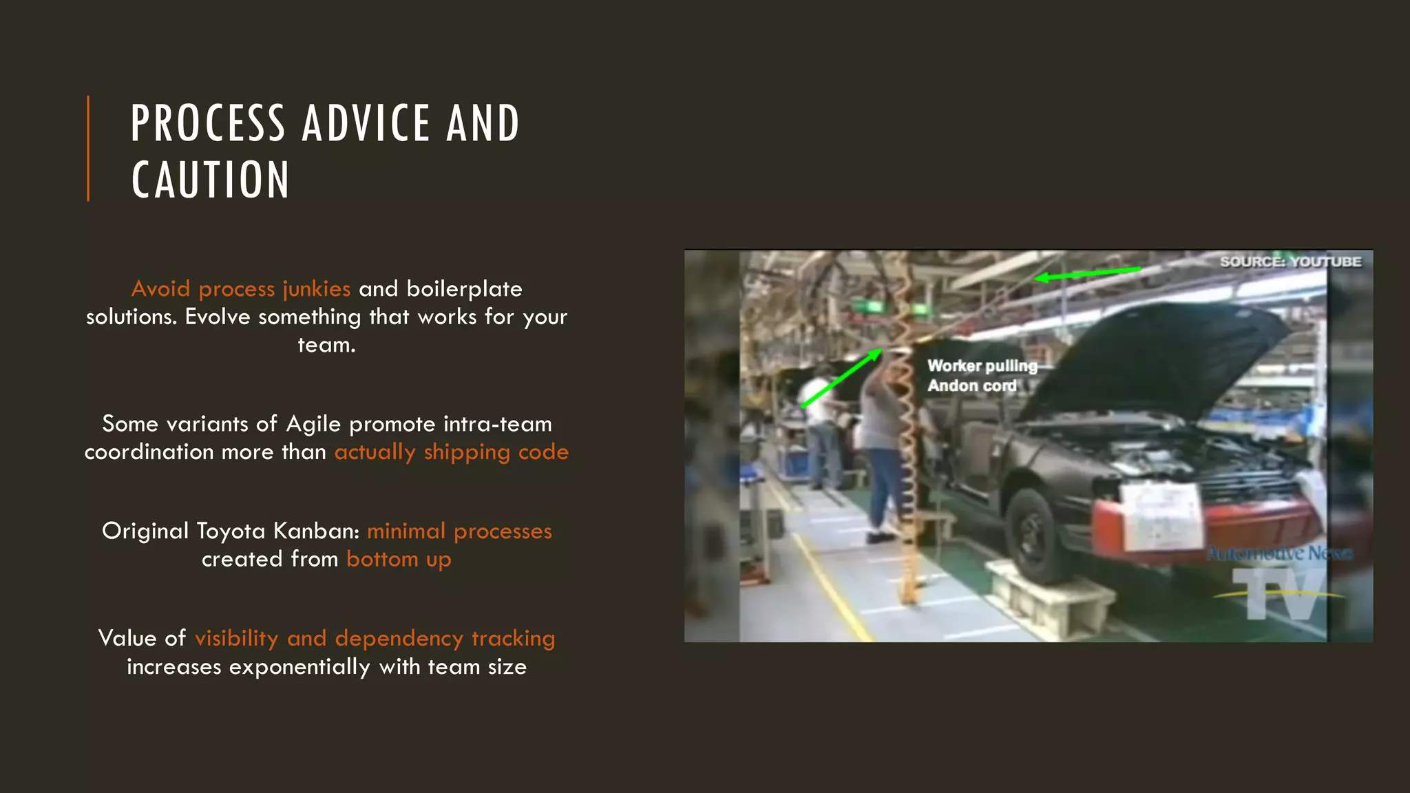PROCESS ADVICE AND
CAUTION
Avoid process junkies and boilerplate
solutions. Evolve something that works for your
team.
Some variants of Agile promote intra-team
coordination more than actually shipping code
Original Toyota Kanban: minimal processes
created from bottom up
Value of visibility and dependency tracking
increases exponentially with team size
 
