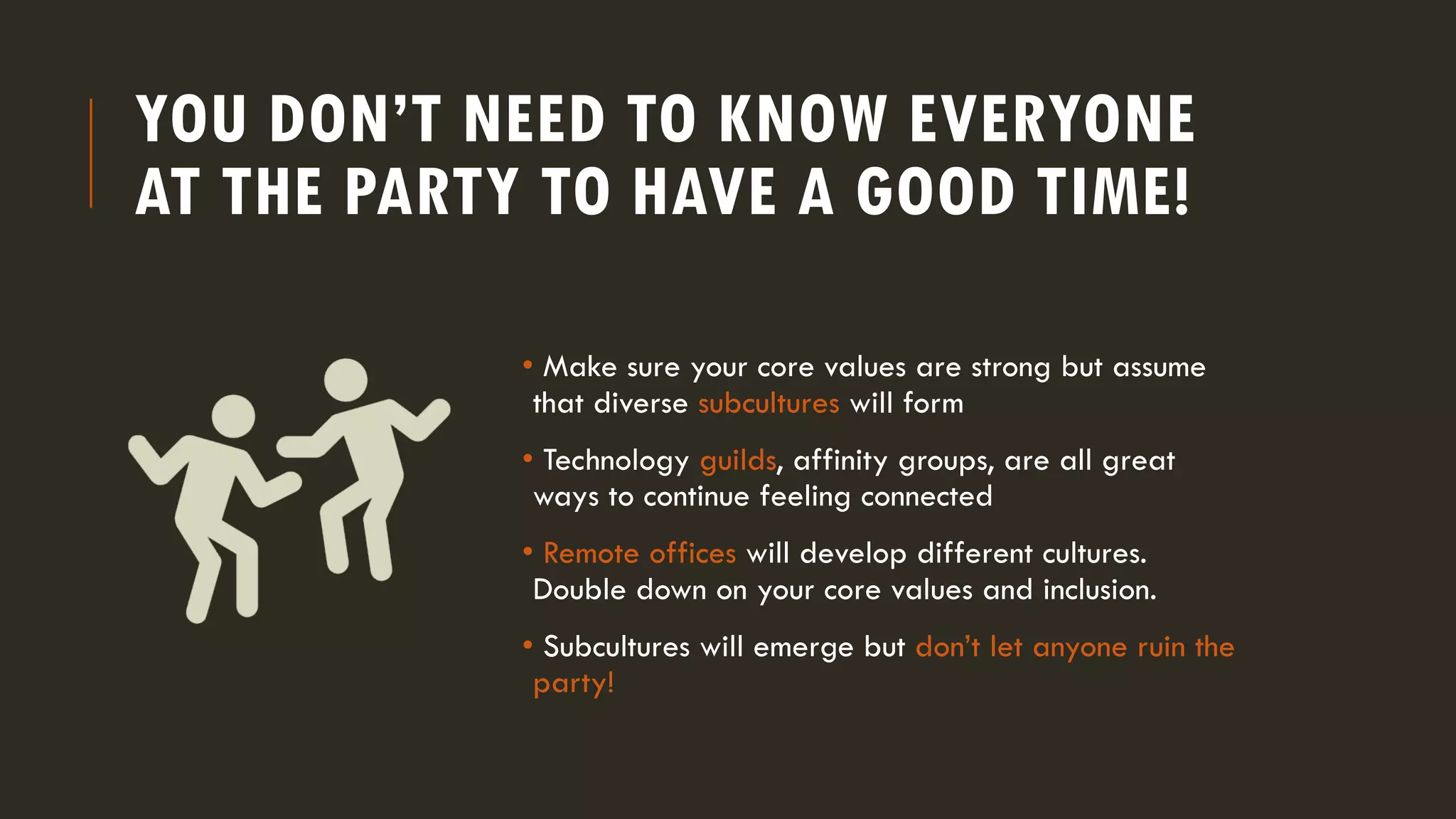 YOU DON’T NEED TO KNOW EVERYONE
AT THE PARTY TO HAVE A GOOD TIME!
• Make sure your core values are strong but assume
that diverse subcultures will form
• Technology guilds, affinity groups, are all great
ways to continue feeling connected
• Remote offices will develop different cultures.
Double down on your core values and inclusion.
• Subcultures will emerge but don’t let anyone ruin the
party!
 