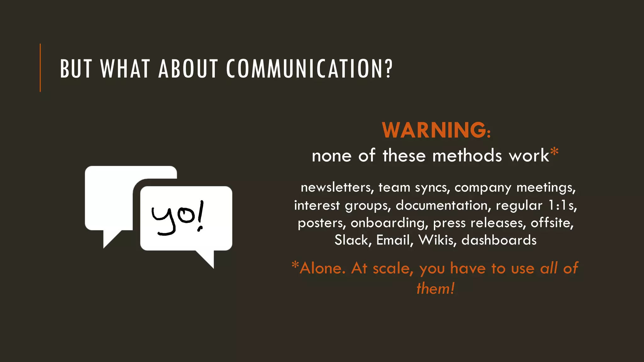 BUT WHAT ABOUT COMMUNICATION?
WARNING:
none of these methods work*
newsletters, team syncs, company meetings,
interest groups, documentation, regular 1:1s,
posters, onboarding, press releases, offsite,
Slack, Email, Wikis, dashboards
*Alone. At scale, you have to use all of
them!
 