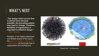 WHAT’S NEXT
“Death Star” Architecture
“The design which occurs first
is almost never the best
possible, the prevailing system
may need to change. Therefore,
flexibility of organization is
important to effective design.”
— Mel Conway
Perhaps, in the highly-networked
and flexible teams of the future,
the value of mission, culture, and
relationships will dominate that of
organization and architecture.
 