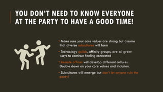 YOU DON’T NEED TO KNOW EVERYONE
AT THE PARTY TO HAVE A GOOD TIME!
• Make sure your core values are strong but assume
that diverse subcultures will form
• Technology guilds, affinity groups, are all great
ways to continue feeling connected
• Remote offices will develop different cultures.
Double down on your core values and inclusion.
• Subcultures will emerge but don’t let anyone ruin the
party!
 
