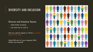 DIVERSITY AND INCLUSION
Diverse and Inclusive Teams:
• make better products
• are more fun to work in
Like any cultural aspect, it will be extremely
hard to “fix” later
Make D&I part of your company DNA
before you expand!
 