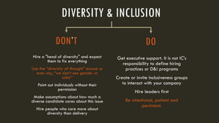 Get executive support. It is not IC's
responsibility to define hiring
practices or D&I programs
Create or invite inclusiveness groups
to interact with your company
Hire leaders first
Be intentional, patient and
persistent.
DO
DIVERSITY & INCLUSION
Hire a "head of diversity" and expect
them to fix everything
Use the “diversity of thought” excuse or
ever say, “we don’t see gender or
color”
Point out individuals without their
permission
Make assumptions about how much a
diverse candidate cares about this issue
Hire people who care more about
diversity than delivery
DON’T
 