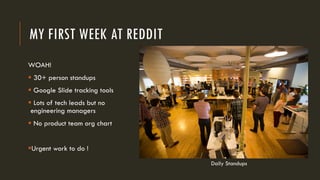MY FIRST WEEK AT REDDIT
WOAH!
§ 30+ person standups
§ Google Slide tracking tools
§ Lots of tech leads but no
engineering managers
§ No product team org chart
§Urgent work to do !
Daily Standups
 