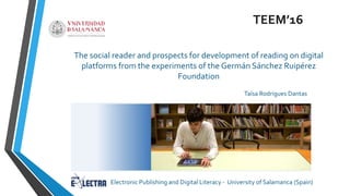 The social reader and prospects for development of reading on digital
platforms from the experiments of the Germán Sánchez Ruipérez
Foundation
TEEM’16
Taísa Rodrigues Dantas
Electronic Publishing and Digital Literacy - University of Salamanca (Spain)
 