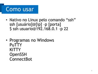 Como usar
• Nativo no Linux pelo comando “ssh”
ssh [usuário]@[ip] –p [porta]
$ ssh usuario@192.168.0.1 –p 22

• Programas no Windows
PuTTY
KiTTY
OpenSSH
ConnectBot
6

 