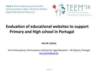 Track 4: New Publishing and scientific
Communications Ways: Electronic Edition,
Digital Educational Resources
Evaluation of educational websites to support
Primary and High school in Portugal
Ana M. Santos
Univ Portucalense, Portucalense Institute for Legal Research – IJP, Oporto, Portugal
ana.santos@upt.pt.
TEEM16
 
