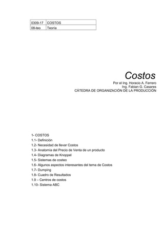 0309-17 COSTOS
08-teo Teoría
Costos
Por el Ing. Horacio A. Ferrero
Ing. Fabian G. Casares
CÁTEDRA DE ORGANIZACIÓN DE LA PRODUCCIÓN
1- COSTOS
1.1- Definición
1.2- Necesidad de llevar Costos
1.3- Anatomía del Precio de Venta de un producto
1.4- Diagramas de Knoppel
1.5- Sistemas de costeo
1.6- Algunos aspectos interesantes del tema de Costos
1.7- Dumping
1.8- Cuadro de Resultados
1.9 – Centros de costos
1.10- Sistema ABC
 