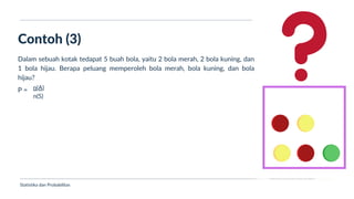Ukuran Lokasi dan Dispersi
Contoh (3)
Statistika dan Probabilitas
Dalam sebuah kotak tedapat 5 buah bola, yaitu 2 bola merah, 2 bola kuning, dan
1 bola hijau. Berapa peluang memperoleh bola merah, bola kuning, dan bola
hijau?
P = n(A)
n(S)
 