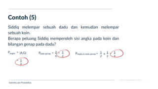 Ukuran Lokasi dan Dispersi
Contoh (5)
Statistika dan Probabilitas
Siddiq melempar sebuah dadu dan kemudian melempar
sebuah koin.
Berapa peluang Siddiq memperoleh sisi angka pada koin dan
bilangan genap pada dadu?
P =
angka (A,G)
= 1
2
P =
dadu genap
3
6
= 1
2
P =
angka & dadu genap
1
2
1
2
x = 1
4
 