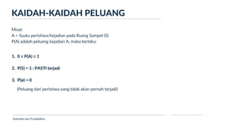 Ukuran Lokasi dan Dispersi
KAIDAH-KAIDAH PELUANG
Statistika dan Probabilitas
Misal:
A = Suatu peristiwa/kejadian pada Ruang Sampel (S)
P(A) adalah peluang kejadian A, maka berlaku:
1. 0 ≤ P(A) ≤ 1
2. P(S) = 1 : PASTI terjadi
3. P(ø) = 0
(Peluang dari peristiwa yang tidak akan pernah terjadi)
 