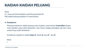 Ukuran Lokasi dan Dispersi
KAIDAH-KAIDAH PELUANG
Statistika dan Probabilitas
Misal:
A = Suatu peristiwa/kejadian pada Ruang Sampel (S)
P(A) adalah peluang kejadian A, maka berlaku:
4. Komplemen
Peluang komplemen adalah peluang suatu kejadian yang hasilnya kontradiksi dengan
suatu kejadian yang sudah disebutkan, atau hanya sebagai pelengkap saja dari ruang
sampel yang sudah disebutkan.
Komplemen kejadian A adalah bukan A ditulis A' atau A atau A.
Misal:
?
c
_
 