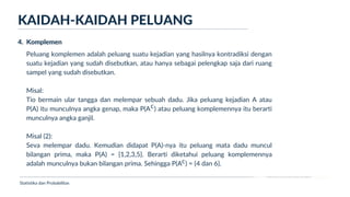 Ukuran Lokasi dan Dispersi
KAIDAH-KAIDAH PELUANG
Statistika dan Probabilitas
4. Komplemen
Peluang komplemen adalah peluang suatu kejadian yang hasilnya kontradiksi dengan
suatu kejadian yang sudah disebutkan, atau hanya sebagai pelengkap saja dari ruang
sampel yang sudah disebutkan.
Misal:
Tio bermain ular tangga dan melempar sebuah dadu. Jika peluang kejadian A atau
P(A) itu munculnya angka genap, maka P(A ) atau peluang komplemennya itu berarti
munculnya angka ganjil.
Misal (2):
Seva melempar dadu. Kemudian didapat P(A)-nya itu peluang mata dadu muncul
bilangan prima, maka P(A) = {1,2,3,5}. Berarti diketahui peluang komplemennya
adalah munculnya bukan bilangan prima. Sehingga P(A ) = {4 dan 6}.
c
c
 