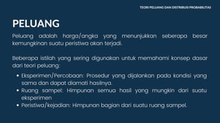 PELUANG
Peluang adalah harga/angka yang menunjukkan seberapa besar
kemungkinan suatu peristiwa akan terjadi.
Beberapa istilah yang sering digunakan untuk memahami konsep dasar
dari teori peluang:
TEORI PELUANG DAN DISTRIBUSI PROBABILITAS
Eksperimen/Percobaan: Prosedur yang dijalankan pada kondisi yang
sama dan dapat diamati hasilnya.
Ruang sampel: Himpunan semua hasil yang mungkin dari suatu
eksperimen
Peristiwa/kejadian: Himpunan bagian dari suatu ruang sampel.
 