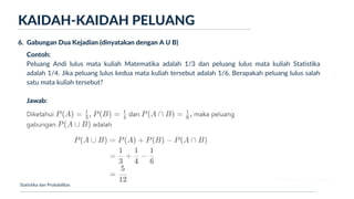 Ukuran Lokasi dan Dispersi
KAIDAH-KAIDAH PELUANG
Statistika dan Probabilitas
6. Gabungan Dua Kejadian (dinyatakan dengan A Ս B)
Contoh:
Peluang Andi lulus mata kuliah Matematika adalah 1/3 dan peluang lulus mata kuliah Statistika
adalah 1/4. Jika peluang lulus kedua mata kuliah tersebut adalah 1/6. Berapakah peluang lulus salah
satu mata kuliah tersebut?
Jawab:
 