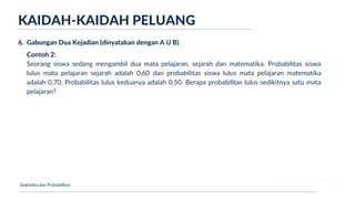 Ukuran Lokasi dan Dispersi
KAIDAH-KAIDAH PELUANG
Statistika dan Probabilitas
6. Gabungan Dua Kejadian (dinyatakan dengan A Ս B)
Contoh 2:
Seorang siswa sedang mengambil dua mata pelajaran, sejarah dan matematika. Probabilitas siswa
lulus mata pelajaran sejarah adalah 0,60 dan probabilitas siswa lulus mata pelajaran matematika
adalah 0,70. Probabilitas lulus keduanya adalah 0,50. Berapa probabilitas lulus sedikitnya satu mata
pelajaran?
 