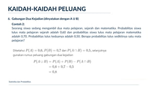 Ukuran Lokasi dan Dispersi
Contoh 2:
Seorang siswa sedang mengambil dua mata pelajaran, sejarah dan matematika. Probabilitas siswa
lulus mata pelajaran sejarah adalah 0,60 dan probabilitas siswa lulus mata pelajaran matematika
adalah 0,70. Probabilitas lulus keduanya adalah 0,50. Berapa probabilitas lulus sedikitnya satu mata
pelajaran?
KAIDAH-KAIDAH PELUANG
Statistika dan Probabilitas
6. Gabungan Dua Kejadian (dinyatakan dengan A Ս B)
 