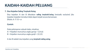 Ukuran Lokasi dan Dispersi
Dua kejadian A dan B dikatakan saling terpisah/asing (mutually exclusive) jika
kejadian-kejadian tersebut tidak dapat terjadi secara bersamaan.
Ditulis: A Ո B = ø
Contoh:
Pada pelemparan sebuah dadu, misalnya:
A = Kejadian munculnya angka genap = {2,4,6}
B = Kejadian munculnya angka ganjil = {1,3,5}
A dan B adalah dua kejadian yang terpisah/saling asing.
KAIDAH-KAIDAH PELUANG
Statistika dan Probabilitas
7. Dua Kejadian Saling Terpisah/Asing
 