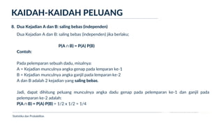 Ukuran Lokasi dan Dispersi
Dua Kejadian A dan B: saling bebas (independen) jika berlaku;
P(A ∩ B) = P(A) P(B)
Contoh:
Pada pelemparan sebuah dadu, misalnya:
A = Kejadian munculnya angka genap pada lemparan ke-1
B = Kejadian munculnya angka ganjil pada lemparan ke-2
A dan B adalah 2 kejadian yang saling bebas.
Jadi, dapat dihitung peluang munculnya angka dadu genap pada pelemparan ke-1 dan ganjil pada
pelemparan ke-2 adalah:
P(A ∩ B) = P(A) P(B) = 1/2 x 1/2 = 1/4
KAIDAH-KAIDAH PELUANG
Statistika dan Probabilitas
8. Dua Kejadian A dan B: saling bebas (independen)
 