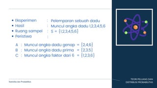TEORI PELUANG DAN
DISTRIBUSI PROBABILITAS
Statistika dan Probabilitas
Eksperimen :
Hasil :
Ruang sampel :
Peristiwa
Pelemparan sebuah dadu
Muncul angka dadu 1,2,3,4,5,6
S = {1,2,3,4,5,6}
:
A
B
C
:
:
:
Muncul angka dadu genap
Muncul angka dadu prima
Muncul angka faktor dari 6
= {2,4,6}
= {2,3,5}
= {1,2,3,6}
 
