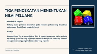 TEORI PELUANG DAN
DISTRIBUSI PROBABILITAS
TIGA PENDEKATAN MENENTUKAN
NILAI PELUANG
Statistika dan Probabilitas
3. Pendekatan Subjektif
Peluang suatu peristiwa didasarkan pada penilaian pribadi yang dinyatakan
dalam suatu derajat kepercayaan tertentu.
Contoh:
Kemungkinan Tim A mengalahkan Tim B sangat bergantung pada penilaian
seseorang agar hasil yang diperoleh mendekati kenyataan seseorang tersebut
merupakan seorang pengamat sepak bola yang objektif.
 