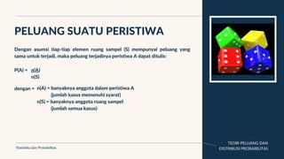 TEORI PELUANG DAN
DISTRIBUSI PROBABILITAS
PELUANG SUATU PERISTIWA
Statistika dan Probabilitas
Dengan asumsi tiap-tiap elemen ruang sampel (S) mempunyai peluang yang
sama untuk terjadi, maka peluang terjadinya peristiwa A dapat ditulis:
P(A) = n(A)
n(S)
dengan = n(A) = banyaknya anggota dalam peristiwa A
(jumlah kasus memenuhi syarat)
n(S) = banyaknya anggota ruang sampel
(jumlah semua kasus)
 