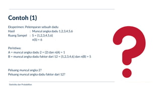 Ukuran Lokasi dan Dispersi
Contoh (1)
Statistika dan Probabilitas
Eksperimen: Pelemparan sebuah dadu
Hasil
Ruang Sampel
:
:
Muncul angka dadu 1,2,3,4,5,6
S = {1,2,3,4,5,6}
n(S) = 6
Peristiwa:
A = muncul angka dadu 2 = (2) dan n(A) = 1
B = muncul angka dadu faktor dari 12 = {1,2,3,4,6} dan n(B) = 5
Peluang muncul angka 2?
Peluang muncul angka dadu faktor dari 12?
 