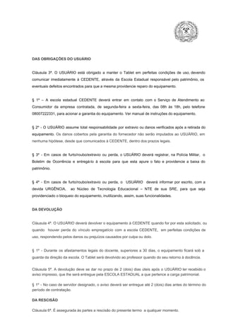 DAS OBRIGAÇÕES DO USUÁRIO

Cláusula  3ª.  O  USUÁRIO  está  obrigado   a  manter  o  Tablet  em   perfeitas  condições  de  uso, devendo
comunicar  imediatamente  à  CEDENTE,  através  da  Escola  Estadual  responsável  pelo  patrimônio,  os
eventuais defeitos encontrados para que a mesma providencie reparo do equipamento.

§  1º  –  A  escola  estadual  CEDENTE   deverá   entrar  em  contato  com  o  Serviço  de  Atendimento  ao
Consumidor  da  empresa  contratada,  de  segunda­feira   a  sexta­feira,  das  08h  às   18h,  pelo  telefone
08007222331, para acionar a garantia do equipamento. Ver manual de instruções do equipamento.

§  2º  ­  O  USUÁRIO  assume   total  responsabilidade  por  extravio  ou danos verificados  após a retirada  do
equipamento.  Os  danos  cobertos  pela  garantia  do  fornecedor  não  serão  imputados  ao  USUÁRIO,  em
nenhuma hipótese, desde que comunicados à CEDENTE, dentro dos prazos legais.

§  3º  ­  Em  casos  de  furto/roubo/extravio  ou  perda,  o  USUÁRIO  deverá  registrar,  na  Polícia  Militar,  o
Boletim  de  Ocorrência  e  entregá­lo  à  escola  para  que  esta  apure  o  fato  e  providencie  a  baixa  do
patrimônio.

§  4º  ­  Em  casos  de  furto/roubo/extravio  ou  perda,  o  USUÁRIO  deverá  informar  por  escrito,  com  a
devida  URGÊNCIA,  ao  Núcleo  de  Tecnologia   Educacional  –  NTE   de  sua  SRE,  para  que  seja
providenciado o bloqueio do equipamento, inutilizando, assim, suas funcionalidades.

DA DEVOLUÇÃO

Cláusula 4ª. O USUÁRIO deverá devolver  o equipamento  à CEDENTE  quando  for  por  esta  solicitado,  ou
quando  houver  perda  do  vínculo  empregatício  com  a  escola  CEDENTE,  em  perfeitas  condições  de
uso, respondendo pelos danos ou prejuízos causados por culpa ou dolo.

§  1º  ­  Durante  os  afastamentos  legais  do  docente,  superiores  a   30  dias,  o  equipamento  ficará  sob  a
guarda da direção da escola. O Tablet será devolvido ao professor quando do seu retorno à docência.
Cláusula  5ª.  A   devolução  deve  se   dar   no  prazo  de  2  (dois)   dias   úteis  após  o  USUÁRIO ter recebido  o
aviso impresso, que lhe será entregue pela ESCOLA ESTADUAL a que pertence a carga patrimonial.
§  1º  ­  No  caso  de servidor  designado,  o aviso  deverá  ser entregue  até 2 (dois) dias antes do  término  do
período de contratação.
DA RESCISÃO

Cláusula 6ª. É assegurada às partes a rescisão do presente termo  a qualquer momento.

 