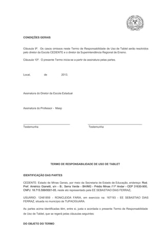 CONDIÇÕES GERAIS

Cláusula  9ª.  Os   casos  omissos  neste  Termo  de  Responsabilidade  de  Uso  de  Tablet  serão  resolvidos
pelo diretor da Escola CEDENTE e o diretor da Superintendência Regional de Ensino.
Cláusula 10ª.  O presente Termo inicia­se a partir da assinatura pelas partes.

Local,                  de                   2013.

Assinatura do Diretor da Escola Estadual

Assinatura do Professor ­  Masp

_______________________________                        ____________________________________
Testemunha                                                                   Testemunha

TERMO DE RESPONSABILIDADE DE USO DE TABLET

IDENTIFICAÇÃO DAS PARTES

CEDENTE:  Estado  de  Minas  Gerais,  por  meio  da  Secretaria   de  Estado de  Educação,  endereço: Rod.
Pref.  Américo  Gianetti,   s/n  ­  B.:  Serra   Verde   ­  BH/MG  ­  Prédio  Minas  /11º  Andar  ­  CEP  31630­900,
CNPJ: 18.715.599/0001­05, neste ato representado pela EE SEBASTIAO DIAS FERRAZ.
USUÁRIO:  12481859  ­  RONICLEIDA  FARIA,  em  exercício  na:  167193  ­  EE  SEBASTIAO  DIAS
FERRAZ, situada no município de TUPACIGUARA.
As  partes  acima  identificadas   têm,  entre  si,  justa  e  acordada  o  presente  Termo  de  Responsabilidade
de Uso de Tablet, que se regerá pelas cláusulas seguintes:

DO OBJETO DO TERMO

 