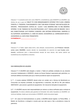 Cláusula  1ª.  O  presente  termo   tem  como  OBJETO,  a transferência,  pela CEDENTE ao  USUÁRIO, dos
direitos  de  uso  e  gozo  do  TABLET  PC  COM  ARMAZENAMENTO  INTERNO  TIPO  FLASH;  CÂMERA
FRONTAL  E  TRASEIRA;  FUNCIONAMENTO  COM   "USB  MASS  STORAGE"  SEM  INSTALAÇÃO  DE
DRIVERS.  PROCESSADOR:   CORTEX  A9  ­   CLOCK  1  GHZ;  MEMÓRIA  RAM:  512  MB;  MEMÓRIA
INTERNA:  16  GB;  TAMANHO DA  TELA EM  POLEGADA:  LCD  7";  RESOLUÇÃO  DE IMAGEM:  1024 X
600;   CONECTIVIDADE:  WI­FI  PADRAO;  CONEXÃO:  USB;  SISTEMA  OPERACIONAL:  ANDROID  2.3
OU  SUPERIOR;  ACESSÓRIOS  (1):  CABO  DE  DADOS;  ACESSÓRIOS  (2):  CARREGADOR  BIVOLT;
ACESSÓRIOS (3): CAPA PARA TRANSPORTE.
PATRIMÔNIO Nº _____________________ .

DO USO

Cláusula  2ª.  O  Tablet,  objeto  deste  termo,  será   utilizado,  exclusivamente,  pelo Professor  indicado
acima  como   USUÁRIO,  visando  atender  às   necessidades  do  exercício  de  suas  funções  como

docente,  contribuindo  para  o  desenvolvimento  escolar  de  seus  alunos,  não  sendo  cabível   sua
transferência e/ou empréstimo a terceiros.

DAS OBRIGAÇÕES DO USUÁRIO

Cláusula  3ª.  O  USUÁRIO  está  obrigado   a  manter  o  Tablet  em   perfeitas  condições  de  uso, devendo
comunicar  imediatamente  à  CEDENTE,  através  da  Escola  Estadual  responsável  pelo  patrimônio,  os
eventuais defeitos encontrados para que a mesma providencie reparo do equipamento.

§  1º  –  A  escola  estadual  CEDENTE   deverá   entrar  em  contato  com  o  Serviço  de  Atendimento  ao
Consumidor  da  empresa  contratada,  de  segunda­feira   a  sexta­feira,  das  08h  às   18h,  pelo  telefone
08007222331, para acionar a garantia do equipamento. Ver manual de instruções do equipamento.

§  2º  ­  O  USUÁRIO  assume   total  responsabilidade  por  extravio  ou danos verificados  após a retirada  do
equipamento.  Os  danos  cobertos  pela  garantia  do  fornecedor  não  serão  imputados  ao  USUÁRIO,  em
nenhuma hipótese, desde que comunicados à CEDENTE, dentro dos prazos legais.

§  3º  ­  Em  casos  de  furto/roubo/extravio  ou  perda,  o  USUÁRIO  deverá  registrar,  na  Polícia  Militar,  o
Boletim  de  Ocorrência  e  entregá­lo  à  escola  para  que  esta  apure  o  fato  e  providencie  a  baixa  do
patrimônio.

 