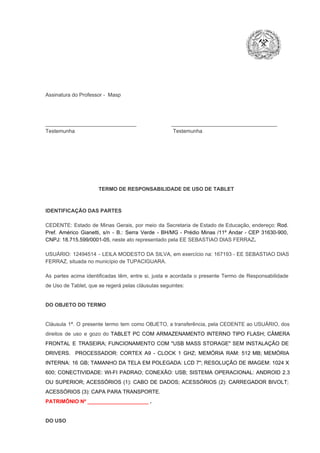 Assinatura do Professor ­  Masp

_______________________________                        ____________________________________
Testemunha                                                                   Testemunha

TERMO DE RESPONSABILIDADE DE USO DE TABLET

IDENTIFICAÇÃO DAS PARTES

CEDENTE:  Estado  de  Minas  Gerais,  por  meio  da  Secretaria   de  Estado de  Educação,  endereço: Rod.
Pref.  Américo  Gianetti,   s/n  ­  B.:  Serra   Verde   ­  BH/MG  ­  Prédio  Minas  /11º  Andar  ­  CEP  31630­900,
CNPJ: 18.715.599/0001­05, neste ato representado pela EE SEBASTIAO DIAS FERRAZ.
USUÁRIO:  12494514  ­  LEILA MODESTO  DA  SILVA,  em  exercício na: 167193 ­  EE  SEBASTIAO DIAS
FERRAZ, situada no município de TUPACIGUARA.
As  partes  acima  identificadas   têm,  entre  si,  justa  e  acordada  o  presente  Termo  de  Responsabilidade
de Uso de Tablet, que se regerá pelas cláusulas seguintes:

DO OBJETO DO TERMO

Cláusula  1ª.  O  presente  termo   tem  como  OBJETO,  a transferência,  pela CEDENTE ao  USUÁRIO, dos
direitos  de  uso  e  gozo  do  TABLET  PC  COM  ARMAZENAMENTO  INTERNO  TIPO  FLASH;  CÂMERA
FRONTAL  E  TRASEIRA;  FUNCIONAMENTO  COM   "USB  MASS  STORAGE"  SEM  INSTALAÇÃO  DE
DRIVERS.  PROCESSADOR:   CORTEX  A9  ­   CLOCK  1  GHZ;  MEMÓRIA  RAM:  512  MB;  MEMÓRIA
INTERNA:  16  GB;  TAMANHO DA  TELA EM  POLEGADA:  LCD  7";  RESOLUÇÃO  DE IMAGEM:  1024 X
600;   CONECTIVIDADE:  WI­FI  PADRAO;  CONEXÃO:  USB;  SISTEMA  OPERACIONAL:  ANDROID  2.3
OU  SUPERIOR;  ACESSÓRIOS  (1):  CABO  DE  DADOS;  ACESSÓRIOS  (2):  CARREGADOR  BIVOLT;
ACESSÓRIOS (3): CAPA PARA TRANSPORTE.
PATRIMÔNIO Nº _____________________ .

DO USO

 