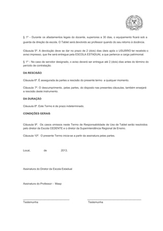 §  1º  ­  Durante  os  afastamentos  legais  do  docente,  superiores  a   30  dias,  o  equipamento  ficará  sob  a
guarda da direção da escola. O Tablet será devolvido ao professor quando do seu retorno à docência.
Cláusula  5ª.  A   devolução  deve  se   dar   no  prazo  de  2  (dois)   dias   úteis  após  o  USUÁRIO ter recebido  o
aviso impresso, que lhe será entregue pela ESCOLA ESTADUAL a que pertence a carga patrimonial.
§  1º  ­  No  caso  de servidor  designado,  o aviso  deverá  ser entregue  até 2 (dois) dias antes do  término  do
período de contratação.
DA RESCISÃO

Cláusula 6ª. É assegurada às partes a rescisão do presente termo  a qualquer momento.
Cláusula  7ª.  O  descumprimento,   pelas  partes,  do  disposto  nas  presentes  cláusulas,  também ensejará
a rescisão deste instrumento.
DA DURAÇÃO

Cláusula 8ª. Este Termo é de prazo indeterminado.
CONDIÇÕES GERAIS

Cláusula  9ª.  Os   casos  omissos  neste  Termo  de  Responsabilidade  de  Uso  de  Tablet  serão  resolvidos
pelo diretor da Escola CEDENTE e o diretor da Superintendência Regional de Ensino.
Cláusula 10ª.  O presente Termo inicia­se a partir da assinatura pelas partes.

Local,                  de                   2013.

Assinatura do Diretor da Escola Estadual

Assinatura do Professor ­  Masp

_______________________________                        ____________________________________
Testemunha                                                                   Testemunha

 
