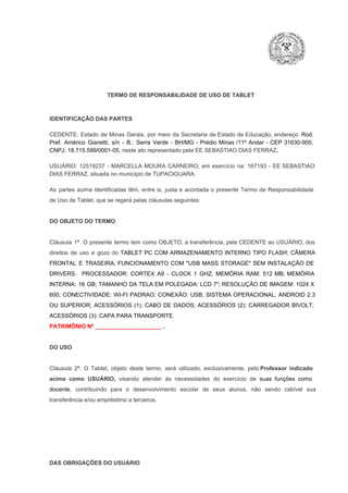TERMO DE RESPONSABILIDADE DE USO DE TABLET

IDENTIFICAÇÃO DAS PARTES

CEDENTE:  Estado  de  Minas  Gerais,  por  meio  da  Secretaria   de  Estado de  Educação,  endereço: Rod.
Pref.  Américo  Gianetti,   s/n  ­  B.:  Serra   Verde   ­  BH/MG  ­  Prédio  Minas  /11º  Andar  ­  CEP  31630­900,
CNPJ: 18.715.599/0001­05, neste ato representado pela EE SEBASTIAO DIAS FERRAZ.
USUÁRIO:  12519237  ­  MARCELLA  MOURA   CARNEIRO,  em   exercício  na:  167193  ­  EE SEBASTIAO
DIAS FERRAZ, situada no município de TUPACIGUARA.
As  partes  acima  identificadas   têm,  entre  si,  justa  e  acordada  o  presente  Termo  de  Responsabilidade
de Uso de Tablet, que se regerá pelas cláusulas seguintes:

DO OBJETO DO TERMO

Cláusula  1ª.  O  presente  termo   tem  como  OBJETO,  a transferência,  pela CEDENTE ao  USUÁRIO, dos
direitos  de  uso  e  gozo  do  TABLET  PC  COM  ARMAZENAMENTO  INTERNO  TIPO  FLASH;  CÂMERA
FRONTAL  E  TRASEIRA;  FUNCIONAMENTO  COM   "USB  MASS  STORAGE"  SEM  INSTALAÇÃO  DE
DRIVERS.  PROCESSADOR:   CORTEX  A9  ­   CLOCK  1  GHZ;  MEMÓRIA  RAM:  512  MB;  MEMÓRIA
INTERNA:  16  GB;  TAMANHO DA  TELA EM  POLEGADA:  LCD  7";  RESOLUÇÃO  DE IMAGEM:  1024 X
600;   CONECTIVIDADE:  WI­FI  PADRAO;  CONEXÃO:  USB;  SISTEMA  OPERACIONAL:  ANDROID  2.3
OU  SUPERIOR;  ACESSÓRIOS  (1):  CABO  DE  DADOS;  ACESSÓRIOS  (2):  CARREGADOR  BIVOLT;
ACESSÓRIOS (3): CAPA PARA TRANSPORTE.
PATRIMÔNIO Nº _____________________ .

DO USO

Cláusula  2ª.  O  Tablet,  objeto  deste  termo,  será   utilizado,  exclusivamente,  pelo Professor  indicado
acima  como   USUÁRIO,  visando  atender  às   necessidades  do  exercício  de  suas  funções  como

docente,  contribuindo  para  o  desenvolvimento  escolar  de  seus  alunos,  não  sendo  cabível   sua
transferência e/ou empréstimo a terceiros.

DAS OBRIGAÇÕES DO USUÁRIO

 