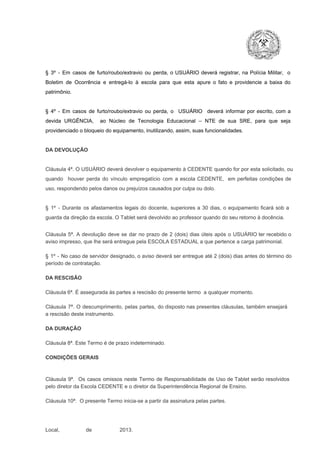 §  3º  ­  Em  casos  de  furto/roubo/extravio  ou  perda,  o  USUÁRIO  deverá  registrar,  na  Polícia  Militar,  o
Boletim  de  Ocorrência  e  entregá­lo  à  escola  para  que  esta  apure  o  fato  e  providencie  a  baixa  do
patrimônio.

§  4º  ­  Em  casos  de  furto/roubo/extravio  ou  perda,  o  USUÁRIO  deverá  informar  por  escrito,  com  a
devida  URGÊNCIA,  ao  Núcleo  de  Tecnologia   Educacional  –  NTE   de  sua  SRE,  para  que  seja
providenciado o bloqueio do equipamento, inutilizando, assim, suas funcionalidades.

DA DEVOLUÇÃO

Cláusula 4ª. O USUÁRIO deverá devolver  o equipamento  à CEDENTE  quando  for  por  esta  solicitado,  ou
quando  houver  perda  do  vínculo  empregatício  com  a  escola  CEDENTE,  em  perfeitas  condições  de
uso, respondendo pelos danos ou prejuízos causados por culpa ou dolo.

§  1º  ­  Durante  os  afastamentos  legais  do  docente,  superiores  a   30  dias,  o  equipamento  ficará  sob  a
guarda da direção da escola. O Tablet será devolvido ao professor quando do seu retorno à docência.
Cláusula  5ª.  A   devolução  deve  se   dar   no  prazo  de  2  (dois)   dias   úteis  após  o  USUÁRIO ter recebido  o
aviso impresso, que lhe será entregue pela ESCOLA ESTADUAL a que pertence a carga patrimonial.
§  1º  ­  No  caso  de servidor  designado,  o aviso  deverá  ser entregue  até 2 (dois) dias antes do  término  do
período de contratação.
DA RESCISÃO

Cláusula 6ª. É assegurada às partes a rescisão do presente termo  a qualquer momento.
Cláusula  7ª.  O  descumprimento,   pelas  partes,  do  disposto  nas  presentes  cláusulas,  também ensejará
a rescisão deste instrumento.
DA DURAÇÃO

Cláusula 8ª. Este Termo é de prazo indeterminado.
CONDIÇÕES GERAIS

Cláusula  9ª.  Os   casos  omissos  neste  Termo  de  Responsabilidade  de  Uso  de  Tablet  serão  resolvidos
pelo diretor da Escola CEDENTE e o diretor da Superintendência Regional de Ensino.
Cláusula 10ª.  O presente Termo inicia­se a partir da assinatura pelas partes.

Local,                  de                   2013.

 
