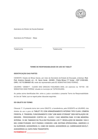 Assinatura do Diretor da Escola Estadual

Assinatura do Professor ­  Masp

_______________________________                        ____________________________________
Testemunha                                                                   Testemunha

TERMO DE RESPONSABILIDADE DE USO DE TABLET

IDENTIFICAÇÃO DAS PARTES

CEDENTE:  Estado  de  Minas  Gerais,  por  meio  da  Secretaria   de  Estado de  Educação,  endereço: Rod.
Pref.  Américo  Gianetti,   s/n  ­  B.:  Serra   Verde   ­  BH/MG  ­  Prédio  Minas  /11º  Andar  ­  CEP  31630­900,
CNPJ: 18.715.599/0001­05, neste ato representado pela EE SEBASTIAO DIAS FERRAZ.
USUÁRIO:  12656617  ­  CLEIDE  DAS  GRACAS  FAGUNDES   DIAS,  em  exercício  na:  167193  ­  EE
SEBASTIAO DIAS FERRAZ, situada no município de TUPACIGUARA.
As  partes  acima  identificadas   têm,  entre  si,  justa  e  acordada  o  presente  Termo  de  Responsabilidade
de Uso de Tablet, que se regerá pelas cláusulas seguintes:

DO OBJETO DO TERMO

Cláusula  1ª.  O  presente  termo   tem  como  OBJETO,  a transferência,  pela CEDENTE ao  USUÁRIO, dos
direitos  de  uso  e  gozo  do  TABLET  PC  COM  ARMAZENAMENTO  INTERNO  TIPO  FLASH;  CÂMERA
FRONTAL  E  TRASEIRA;  FUNCIONAMENTO  COM   "USB  MASS  STORAGE"  SEM  INSTALAÇÃO  DE
DRIVERS.  PROCESSADOR:   CORTEX  A9  ­   CLOCK  1  GHZ;  MEMÓRIA  RAM:  512  MB;  MEMÓRIA
INTERNA:  16  GB;  TAMANHO DA  TELA EM  POLEGADA:  LCD  7";  RESOLUÇÃO  DE IMAGEM:  1024 X
600;   CONECTIVIDADE:  WI­FI  PADRAO;  CONEXÃO:  USB;  SISTEMA  OPERACIONAL:  ANDROID  2.3
OU  SUPERIOR;  ACESSÓRIOS  (1):  CABO  DE  DADOS;  ACESSÓRIOS  (2):  CARREGADOR  BIVOLT;
ACESSÓRIOS (3): CAPA PARA TRANSPORTE.
PATRIMÔNIO Nº _____________________ .

 