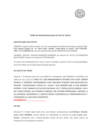 TERMO DE RESPONSABILIDADE DE USO DE TABLET

IDENTIFICAÇÃO DAS PARTES

CEDENTE:  Estado  de  Minas  Gerais,  por  meio  da  Secretaria   de  Estado de  Educação,  endereço: Rod.
Pref.  Américo  Gianetti,   s/n  ­  B.:  Serra   Verde   ­  BH/MG  ­  Prédio  Minas  /11º  Andar  ­  CEP  31630­900,
CNPJ: 18.715.599/0001­05, neste ato representado pela EE SEBASTIAO DIAS FERRAZ.
USUÁRIO:  12827242  ­  NATALIA  PRUDENTE  PARREIRA,  em  exercício  na:  167193  ­  EE SEBASTIAO
DIAS FERRAZ, situada no município de TUPACIGUARA.
As  partes  acima  identificadas   têm,  entre  si,  justa  e  acordada  o  presente  Termo  de  Responsabilidade
de Uso de Tablet, que se regerá pelas cláusulas seguintes:

DO OBJETO DO TERMO

Cláusula  1ª.  O  presente  termo   tem  como  OBJETO,  a transferência,  pela CEDENTE ao  USUÁRIO, dos
direitos  de  uso  e  gozo  do  TABLET  PC  COM  ARMAZENAMENTO  INTERNO  TIPO  FLASH;  CÂMERA
FRONTAL  E  TRASEIRA;  FUNCIONAMENTO  COM   "USB  MASS  STORAGE"  SEM  INSTALAÇÃO  DE
DRIVERS.  PROCESSADOR:   CORTEX  A9  ­   CLOCK  1  GHZ;  MEMÓRIA  RAM:  512  MB;  MEMÓRIA
INTERNA:  16  GB;  TAMANHO DA  TELA EM  POLEGADA:  LCD  7";  RESOLUÇÃO  DE IMAGEM:  1024 X
600;   CONECTIVIDADE:  WI­FI  PADRAO;  CONEXÃO:  USB;  SISTEMA  OPERACIONAL:  ANDROID  2.3
OU  SUPERIOR;  ACESSÓRIOS  (1):  CABO  DE  DADOS;  ACESSÓRIOS  (2):  CARREGADOR  BIVOLT;
ACESSÓRIOS (3): CAPA PARA TRANSPORTE.
PATRIMÔNIO Nº _____________________ .

DO USO

Cláusula  2ª.  O  Tablet,  objeto  deste  termo,  será   utilizado,  exclusivamente,  pelo Professor  indicado
acima  como   USUÁRIO,  visando  atender  às   necessidades  do  exercício  de  suas  funções  como

docente,  contribuindo  para  o  desenvolvimento  escolar  de  seus  alunos,  não  sendo  cabível   sua
transferência e/ou empréstimo a terceiros.

 