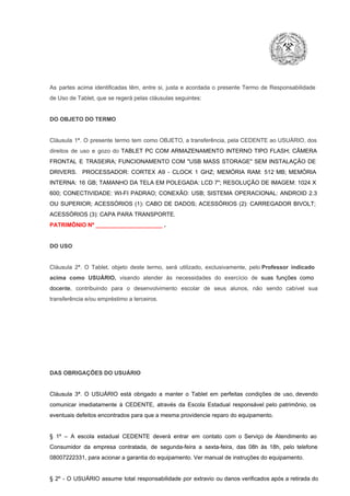 As  partes  acima  identificadas   têm,  entre  si,  justa  e  acordada  o  presente  Termo  de  Responsabilidade
de Uso de Tablet, que se regerá pelas cláusulas seguintes:

DO OBJETO DO TERMO

Cláusula  1ª.  O  presente  termo   tem  como  OBJETO,  a transferência,  pela CEDENTE ao  USUÁRIO, dos
direitos  de  uso  e  gozo  do  TABLET  PC  COM  ARMAZENAMENTO  INTERNO  TIPO  FLASH;  CÂMERA
FRONTAL  E  TRASEIRA;  FUNCIONAMENTO  COM   "USB  MASS  STORAGE"  SEM  INSTALAÇÃO  DE
DRIVERS.  PROCESSADOR:   CORTEX  A9  ­   CLOCK  1  GHZ;  MEMÓRIA  RAM:  512  MB;  MEMÓRIA
INTERNA:  16  GB;  TAMANHO DA  TELA EM  POLEGADA:  LCD  7";  RESOLUÇÃO  DE IMAGEM:  1024 X
600;   CONECTIVIDADE:  WI­FI  PADRAO;  CONEXÃO:  USB;  SISTEMA  OPERACIONAL:  ANDROID  2.3
OU  SUPERIOR;  ACESSÓRIOS  (1):  CABO  DE  DADOS;  ACESSÓRIOS  (2):  CARREGADOR  BIVOLT;
ACESSÓRIOS (3): CAPA PARA TRANSPORTE.
PATRIMÔNIO Nº _____________________ .

DO USO

Cláusula  2ª.  O  Tablet,  objeto  deste  termo,  será   utilizado,  exclusivamente,  pelo Professor  indicado
acima  como   USUÁRIO,  visando  atender  às   necessidades  do  exercício  de  suas  funções  como

docente,  contribuindo  para  o  desenvolvimento  escolar  de  seus  alunos,  não  sendo  cabível   sua
transferência e/ou empréstimo a terceiros.

DAS OBRIGAÇÕES DO USUÁRIO

Cláusula  3ª.  O  USUÁRIO  está  obrigado   a  manter  o  Tablet  em   perfeitas  condições  de  uso, devendo
comunicar  imediatamente  à  CEDENTE,  através  da  Escola  Estadual  responsável  pelo  patrimônio,  os
eventuais defeitos encontrados para que a mesma providencie reparo do equipamento.

§  1º  –  A  escola  estadual  CEDENTE   deverá   entrar  em  contato  com  o  Serviço  de  Atendimento  ao
Consumidor  da  empresa  contratada,  de  segunda­feira   a  sexta­feira,  das  08h  às   18h,  pelo  telefone
08007222331, para acionar a garantia do equipamento. Ver manual de instruções do equipamento.

§  2º  ­  O  USUÁRIO  assume   total  responsabilidade  por  extravio  ou danos verificados  após a retirada  do

 
