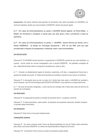 equipamento.  Os  danos  cobertos  pela  garantia  do  fornecedor  não  serão  imputados  ao  USUÁRIO,  em
nenhuma hipótese, desde que comunicados à CEDENTE, dentro dos prazos legais.

§  3º  ­  Em  casos  de  furto/roubo/extravio  ou  perda,  o  USUÁRIO  deverá  registrar,  na  Polícia  Militar,  o
Boletim  de  Ocorrência  e  entregá­lo  à  escola  para  que  esta  apure  o  fato  e  providencie  a  baixa  do
patrimônio.

§  4º  ­  Em  casos  de  furto/roubo/extravio  ou  perda,  o  USUÁRIO  deverá  informar  por  escrito,  com  a
devida  URGÊNCIA,  ao  Núcleo  de  Tecnologia   Educacional  –  NTE   de  sua  SRE,  para  que  seja
providenciado o bloqueio do equipamento, inutilizando, assim, suas funcionalidades.

DA DEVOLUÇÃO

Cláusula 4ª. O USUÁRIO deverá devolver  o equipamento  à CEDENTE  quando  for  por  esta  solicitado,  ou
quando  houver  perda  do  vínculo  empregatício  com  a  escola  CEDENTE,  em  perfeitas  condições  de
uso, respondendo pelos danos ou prejuízos causados por culpa ou dolo.

§  1º  ­  Durante  os  afastamentos  legais  do  docente,  superiores  a   30  dias,  o  equipamento  ficará  sob  a
guarda da direção da escola. O Tablet será devolvido ao professor quando do seu retorno à docência.
Cláusula  5ª.  A   devolução  deve  se   dar   no  prazo  de  2  (dois)   dias   úteis  após  o  USUÁRIO ter recebido  o
aviso impresso, que lhe será entregue pela ESCOLA ESTADUAL a que pertence a carga patrimonial.
§  1º  ­  No  caso  de servidor  designado,  o aviso  deverá  ser entregue  até 2 (dois) dias antes do  término  do
período de contratação.
DA RESCISÃO

Cláusula 6ª. É assegurada às partes a rescisão do presente termo  a qualquer momento.
Cláusula  7ª.  O  descumprimento,   pelas  partes,  do  disposto  nas  presentes  cláusulas,  também ensejará
a rescisão deste instrumento.
DA DURAÇÃO

Cláusula 8ª. Este Termo é de prazo indeterminado.
CONDIÇÕES GERAIS

Cláusula  9ª.  Os   casos  omissos  neste  Termo  de  Responsabilidade  de  Uso  de  Tablet  serão  resolvidos
pelo diretor da Escola CEDENTE e o diretor da Superintendência Regional de Ensino.
Cláusula 10ª.  O presente Termo inicia­se a partir da assinatura pelas partes.

 