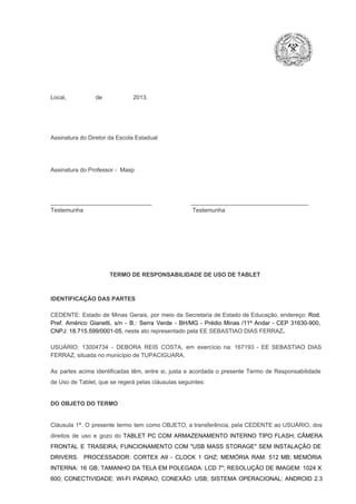 Local,                  de                   2013.

Assinatura do Diretor da Escola Estadual

Assinatura do Professor ­  Masp

_______________________________                        ____________________________________
Testemunha                                                                   Testemunha

TERMO DE RESPONSABILIDADE DE USO DE TABLET

IDENTIFICAÇÃO DAS PARTES

CEDENTE:  Estado  de  Minas  Gerais,  por  meio  da  Secretaria   de  Estado de  Educação,  endereço: Rod.
Pref.  Américo  Gianetti,   s/n  ­  B.:  Serra   Verde   ­  BH/MG  ­  Prédio  Minas  /11º  Andar  ­  CEP  31630­900,
CNPJ: 18.715.599/0001­05, neste ato representado pela EE SEBASTIAO DIAS FERRAZ.
USUÁRIO:  13004734  ­  DEBORA  REIS  COSTA,  em  exercício  na:  167193  ­  EE  SEBASTIAO  DIAS
FERRAZ, situada no município de TUPACIGUARA.
As  partes  acima  identificadas   têm,  entre  si,  justa  e  acordada  o  presente  Termo  de  Responsabilidade
de Uso de Tablet, que se regerá pelas cláusulas seguintes:

DO OBJETO DO TERMO

Cláusula  1ª.  O  presente  termo   tem  como  OBJETO,  a transferência,  pela CEDENTE ao  USUÁRIO, dos
direitos  de  uso  e  gozo  do  TABLET  PC  COM  ARMAZENAMENTO  INTERNO  TIPO  FLASH;  CÂMERA
FRONTAL  E  TRASEIRA;  FUNCIONAMENTO  COM   "USB  MASS  STORAGE"  SEM  INSTALAÇÃO  DE
DRIVERS.  PROCESSADOR:   CORTEX  A9  ­   CLOCK  1  GHZ;  MEMÓRIA  RAM:  512  MB;  MEMÓRIA
INTERNA:  16  GB;  TAMANHO DA  TELA EM  POLEGADA:  LCD  7";  RESOLUÇÃO  DE IMAGEM:  1024 X
600;   CONECTIVIDADE:  WI­FI  PADRAO;  CONEXÃO:  USB;  SISTEMA  OPERACIONAL:  ANDROID  2.3

 
